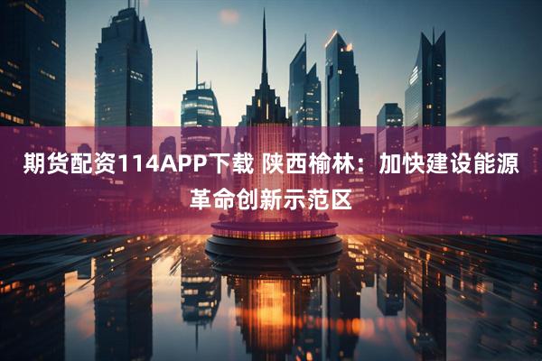 期货配资114APP下载 陕西榆林：加快建设能源革命创新示范区
