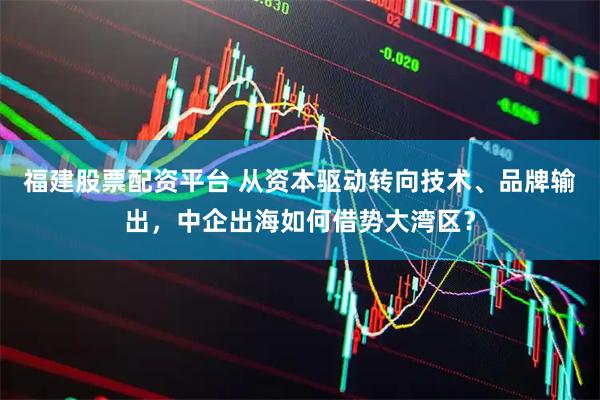 福建股票配资平台 从资本驱动转向技术、品牌输出，中企出海如何借势大湾区？