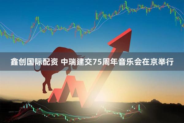 鑫创国际配资 中瑞建交75周年音乐会在京举行