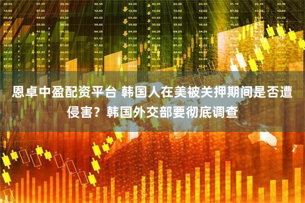 恩卓中盈配资平台 韩国人在美被关押期间是否遭侵害？韩国外交部要彻底调查