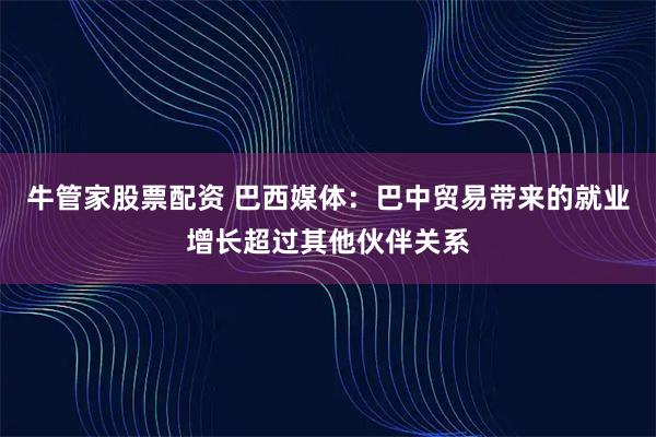 牛管家股票配资 巴西媒体：巴中贸易带来的就业增长超过其他伙伴关系