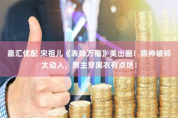 嘉汇优配 宋祖儿《表妹万福》美出圈！眼神破碎太动人，男主穿黑衣有点绝！