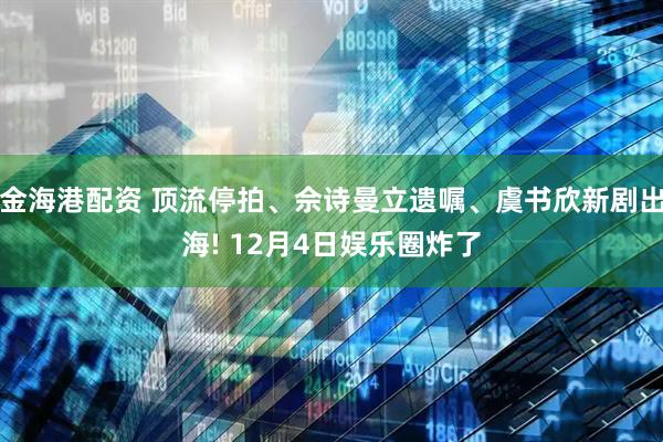 金海港配资 顶流停拍、佘诗曼立遗嘱、虞书欣新剧出海! 12月4日娱乐圈炸了