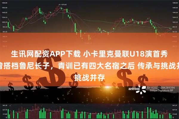 生讯网配资APP下载 小卡里克曼联U18演首秀！曾搭档鲁尼长子，青训已有四大名宿之后 传承与挑战并存