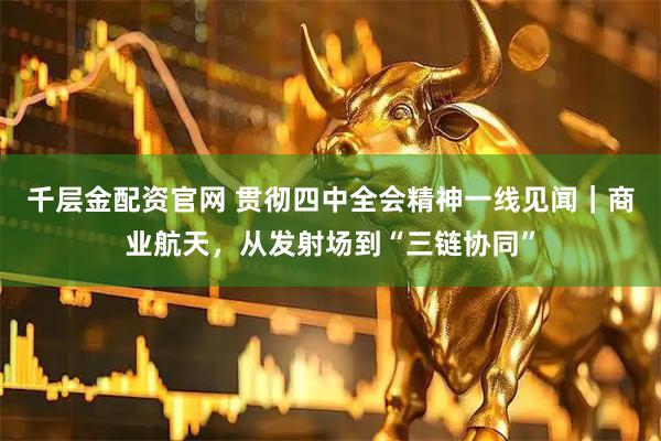 千层金配资官网 贯彻四中全会精神一线见闻｜商业航天，从发射场到“三链协同”