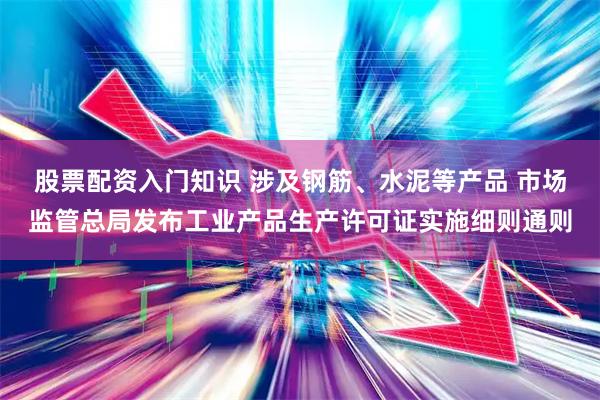 股票配资入门知识 涉及钢筋、水泥等产品 市场监管总局发布工业产品生产许可证实施细则通则