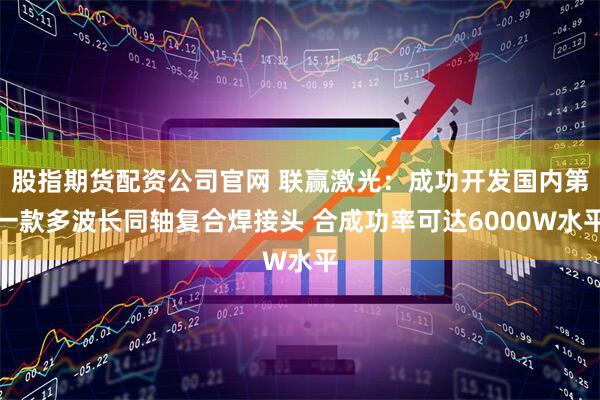 股指期货配资公司官网 联赢激光：成功开发国内第一款多波长同轴复合焊接头 合成功率可达6000W水平