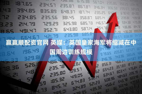 赢赢顺配资官网 英媒：英国皇家海军将缩减在中国周边训练规模