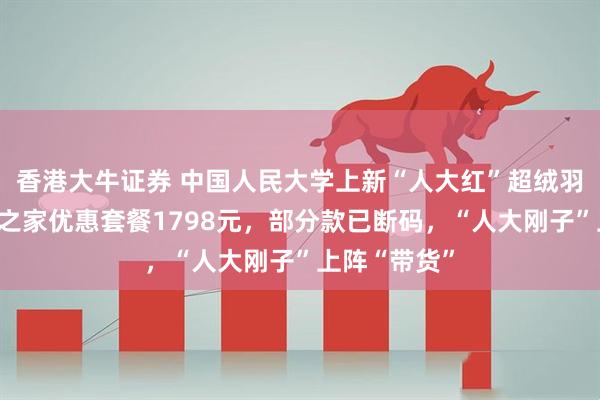 香港大牛证券 中国人民大学上新“人大红”超绒羽绒服，四口之家优惠套餐1798元，部分款已断码，“人大刚子”上阵“带货”