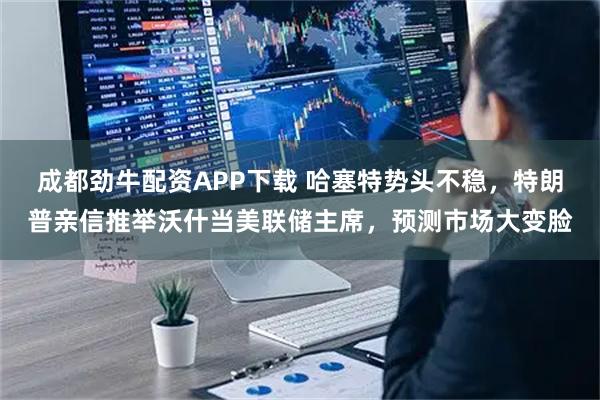 成都劲牛配资APP下载 哈塞特势头不稳，特朗普亲信推举沃什当美联储主席，预测市场大变脸