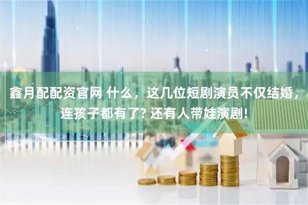 鑫月配配资官网 什么，这几位短剧演员不仅结婚，连孩子都有了? 还有人带娃演剧!