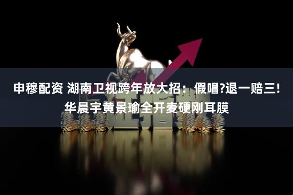 申穆配资 湖南卫视跨年放大招：假唱?退一赔三!华晨宇黄景瑜全开麦硬刚耳膜
