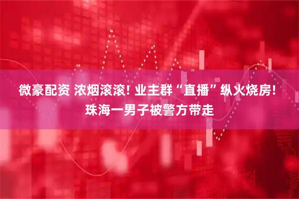 微豪配资 浓烟滚滚! 业主群“直播”纵火烧房! 珠海一男子被警方带走
