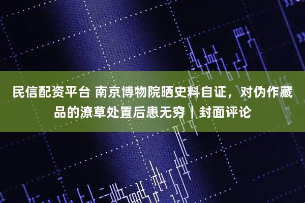 民信配资平台 南京博物院晒史料自证，对伪作藏品的潦草处置后患无穷｜封面评论