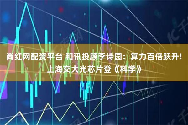 尚红网配资平台 和讯投顾李诗园：算力百倍跃升!上海交大光芯片登《科学》