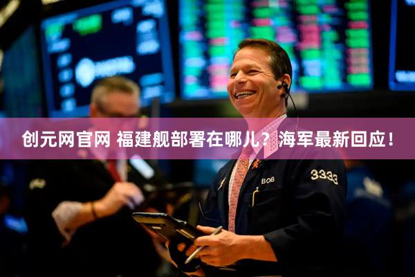 创元网官网 福建舰部署在哪儿？海军最新回应！