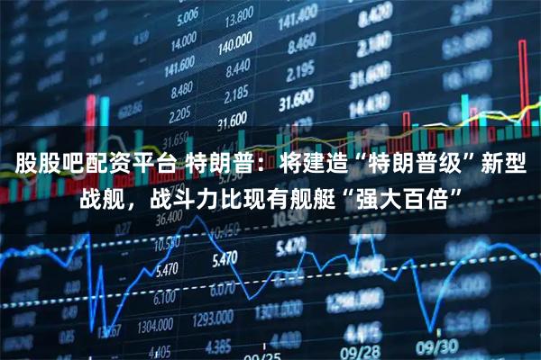 股股吧配资平台 特朗普：将建造“特朗普级”新型战舰，战斗力比现有舰艇“强大百倍”