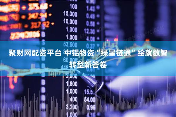 聚财网配资平台 中铝物资“绿星链通”绘就数智转型新答卷