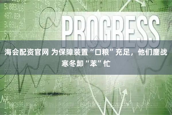 海会配资官网 为保障装置“口粮”充足，他们鏖战寒冬卸“苯”忙