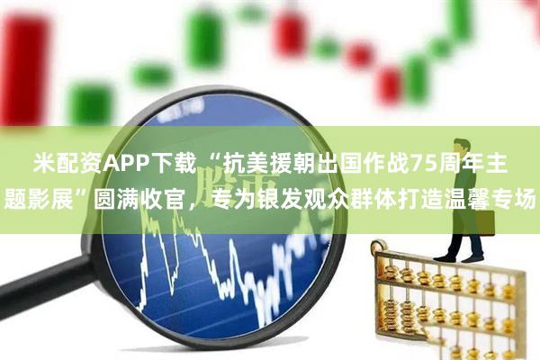 米配资APP下载 “抗美援朝出国作战75周年主题影展”圆满收官，专为银发观众群体打造温馨专场
