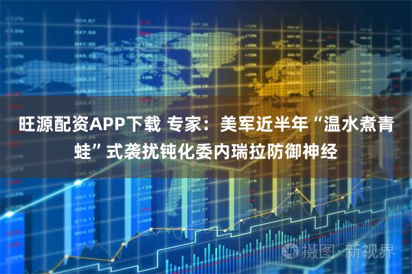 旺源配资APP下载 专家：美军近半年“温水煮青蛙”式袭扰钝化委内瑞拉防御神经