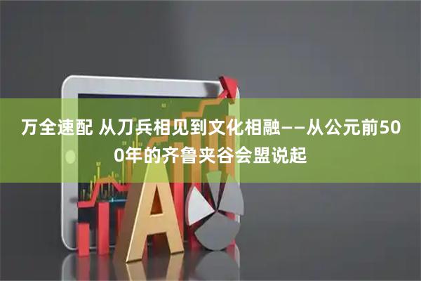 万全速配 从刀兵相见到文化相融——从公元前500年的齐鲁夹谷会盟说起