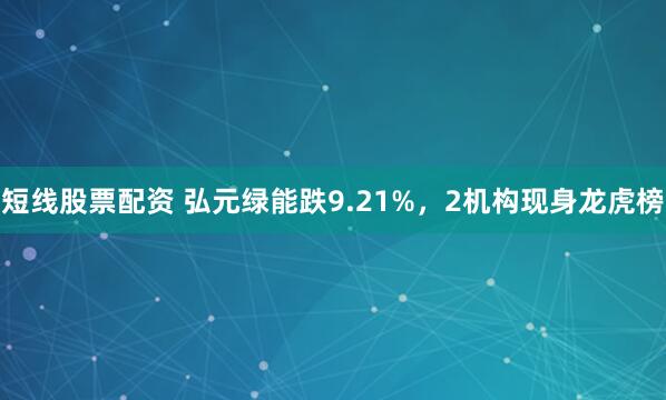 短线股票配资 弘元绿能跌9.21%，2机构现身龙虎榜