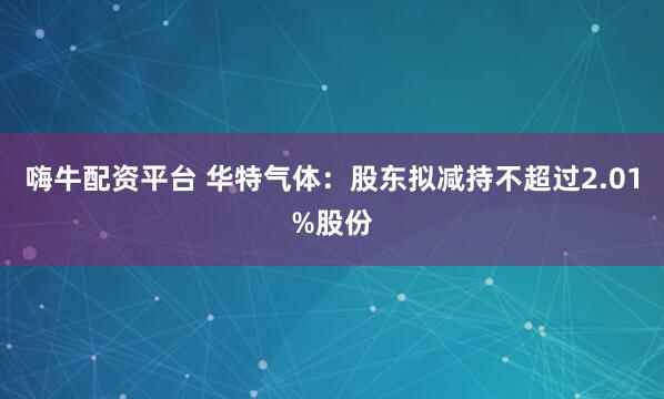 嗨牛配资平台 华特气体：股东拟减持不超过2.01%股份