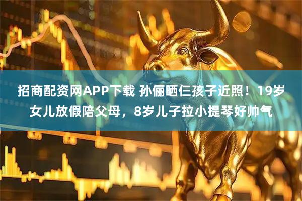 招商配资网APP下载 孙俪晒仨孩子近照！19岁女儿放假陪父母，8岁儿子拉小提琴好帅气