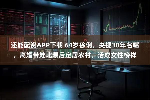 还能配资APP下载 64岁徐俐，央视30年名嘴，离婚带娃北漂后定居农村，活成女性榜样