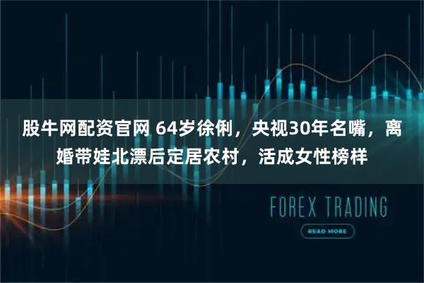 股牛网配资官网 64岁徐俐，央视30年名嘴，离婚带娃北漂后定居农村，活成女性榜样