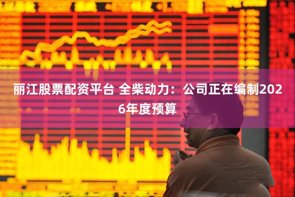 丽江股票配资平台 全柴动力：公司正在编制2026年度预算