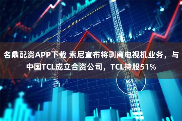 名鼎配资APP下载 索尼宣布将剥离电视机业务，与中国TCL成立合资公司，TCL持股51%