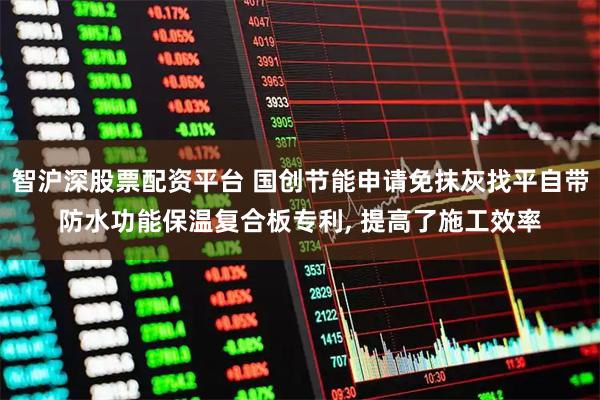 智沪深股票配资平台 国创节能申请免抹灰找平自带防水功能保温复合板专利, 提高了施工效率