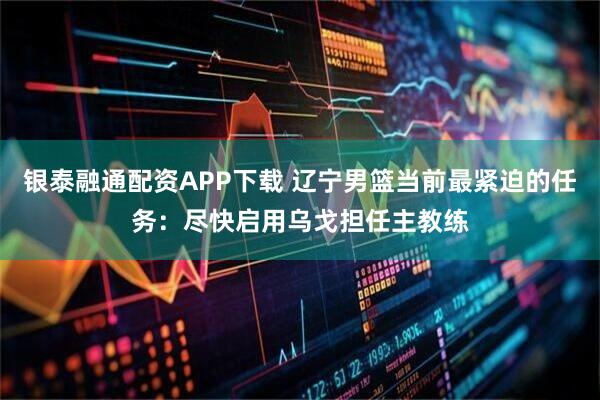 银泰融通配资APP下载 辽宁男篮当前最紧迫的任务：尽快启用乌戈担任主教练