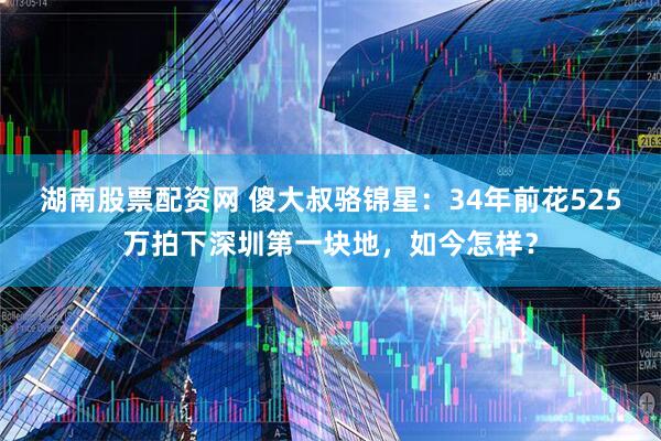 湖南股票配资网 傻大叔骆锦星：34年前花525万拍下深圳第一块地，如今怎样？