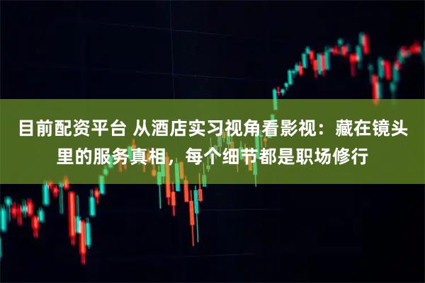 目前配资平台 从酒店实习视角看影视：藏在镜头里的服务真相，每个细节都是职场修行