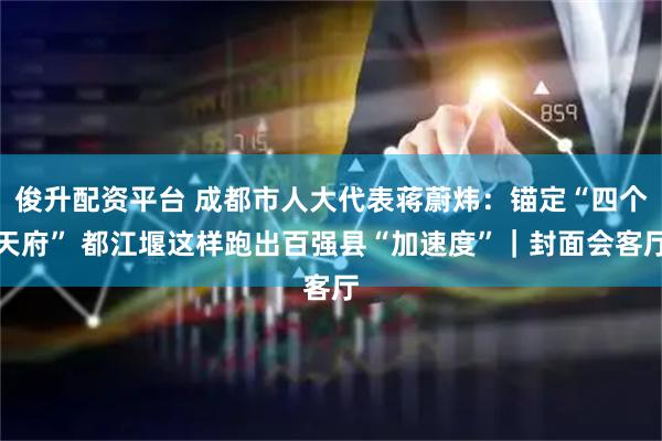 俊升配资平台 成都市人大代表蒋蔚炜：锚定“四个天府” 都江堰这样跑出百强县“加速度”｜封面会客厅