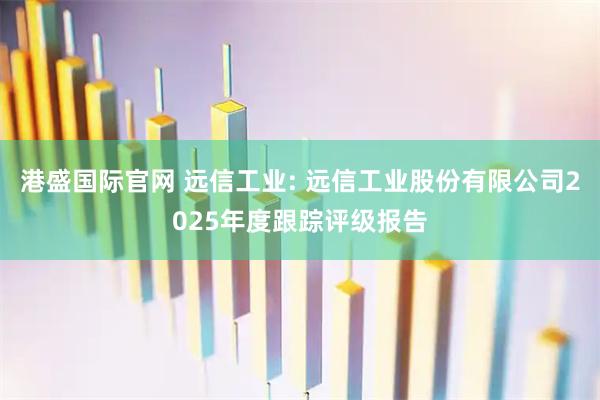 港盛国际官网 远信工业: 远信工业股份有限公司2025年度跟踪评级报告