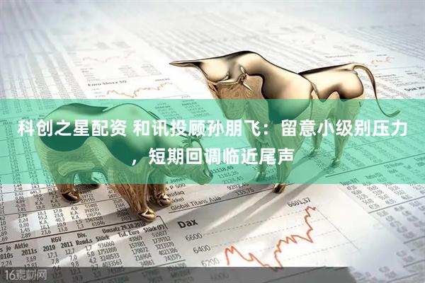 科创之星配资 和讯投顾孙朋飞：留意小级别压力，短期回调临近尾声