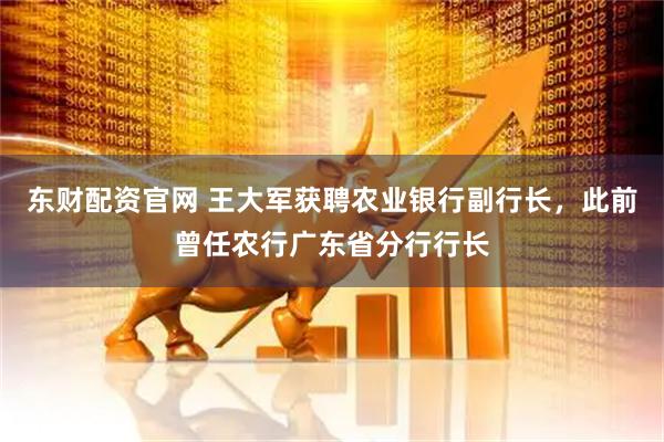 东财配资官网 王大军获聘农业银行副行长，此前曾任农行广东省分行行长