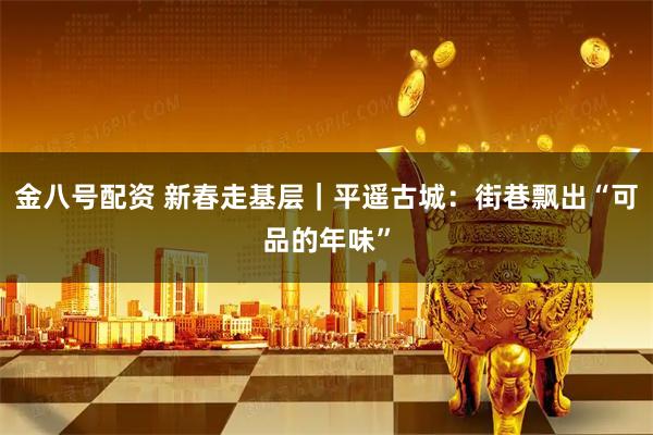 金八号配资 新春走基层｜平遥古城：街巷飘出“可品的年味”