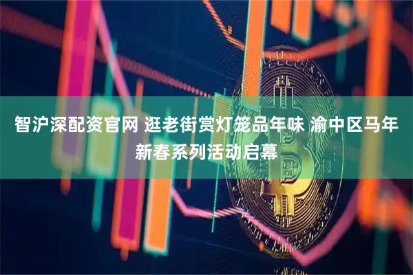 智沪深配资官网 逛老街赏灯笼品年味 渝中区马年新春系列活动启幕