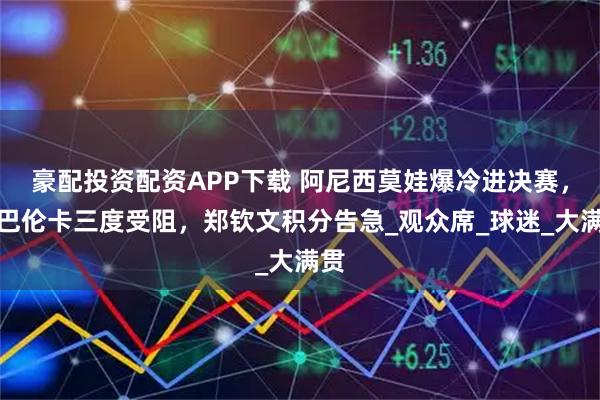 豪配投资配资APP下载 阿尼西莫娃爆冷进决赛，萨巴伦卡三度受阻，郑钦文积分告急_观众席_球迷_大满贯