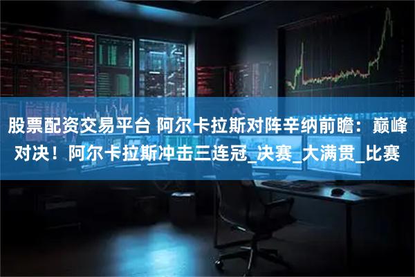 股票配资交易平台 阿尔卡拉斯对阵辛纳前瞻：巅峰对决！阿尔卡拉斯冲击三连冠_决赛_大满贯_比赛