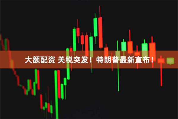 大额配资 关税突发！特朗普最新宣布！
