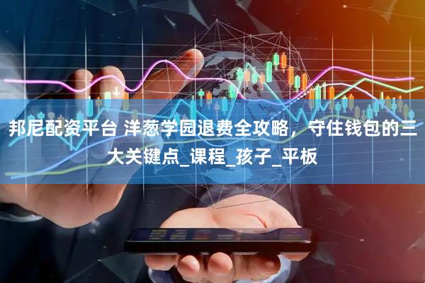 邦尼配资平台 洋葱学园退费全攻略，守住钱包的三大关键点_课程_孩子_平板