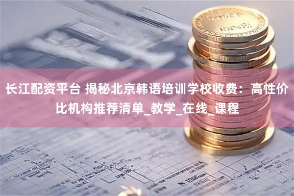 长江配资平台 揭秘北京韩语培训学校收费：高性价比机构推荐清单_教学_在线_课程