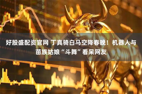 好股盛配资官网 丁真骑白马空降春晚！机器人与苗族姑娘“斗舞”看呆网友