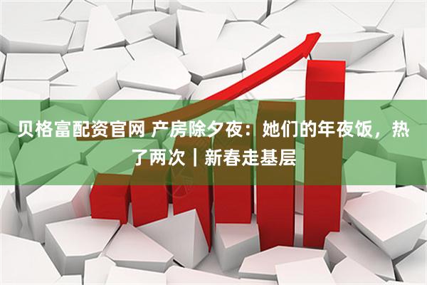 贝格富配资官网 产房除夕夜：她们的年夜饭，热了两次｜新春走基层